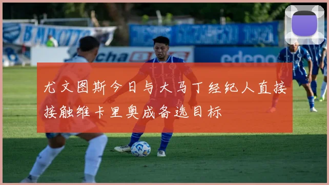 尤文图斯今日与大马丁经纪人直接接触维卡里奥成备选目标