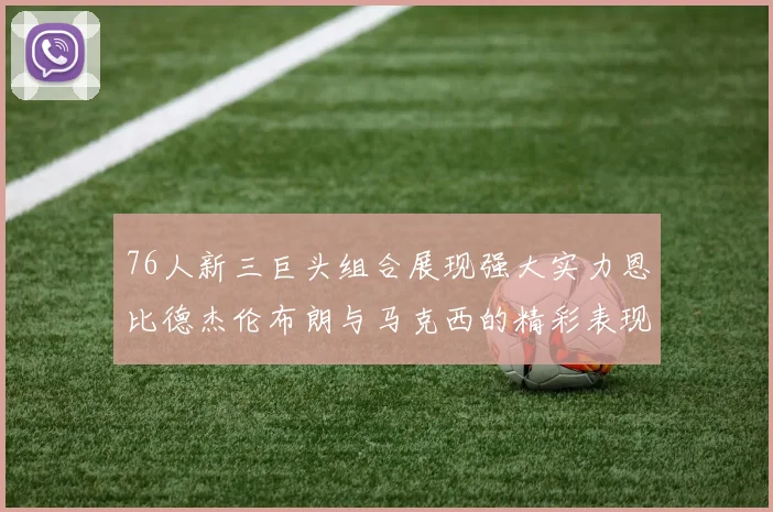 76人新三巨头组合展现强大实力恩比德杰伦布朗与马克西的精彩表现引发期待