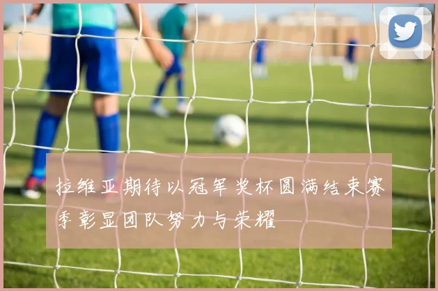 拉维亚期待以冠军奖杯圆满结束赛季彰显团队努力与荣耀