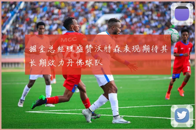 掘金总经理盛赞沃特森表现期待其长期效力丹佛球队