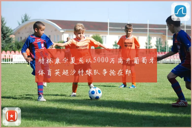 特林康今夏或以5000万离开葡萄牙体育英超沙特球队争抢在即