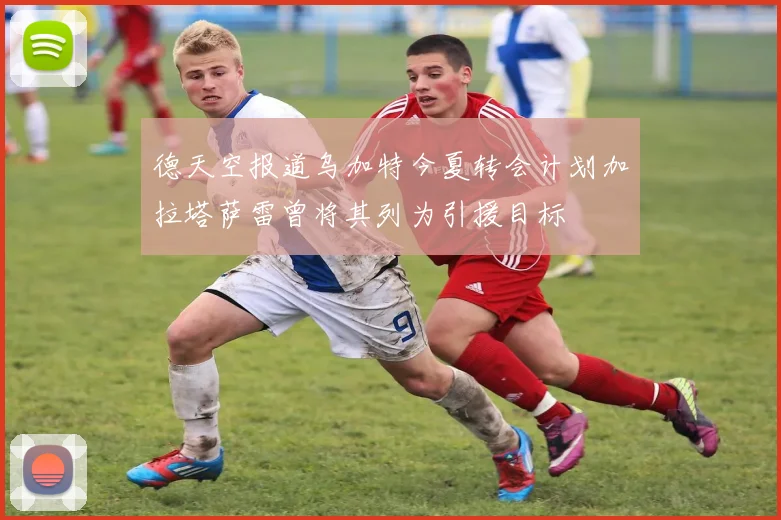 德天空报道乌加特今夏转会计划加拉塔萨雷曾将其列为引援目标