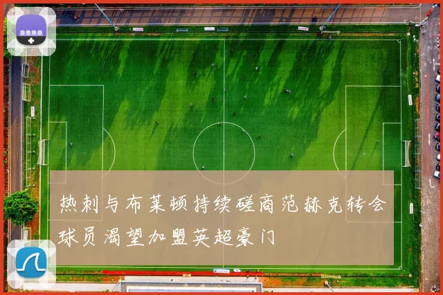 热刺与布莱顿持续磋商范赫克转会球员渴望加盟英超豪门
