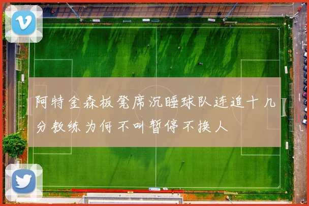 阿特金森板凳席沉睡球队连追十几分教练为何不叫暂停不换人