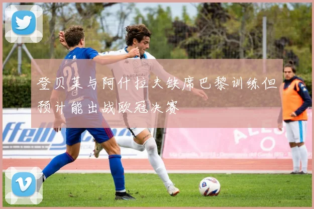 登贝莱与阿什拉夫缺席巴黎训练但预计能出战欧冠决赛