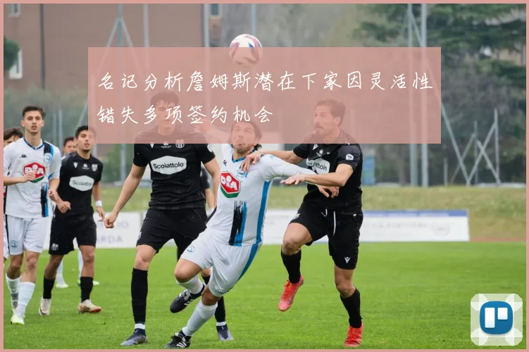 名记分析詹姆斯潜在下家因灵活性错失多项签约机会