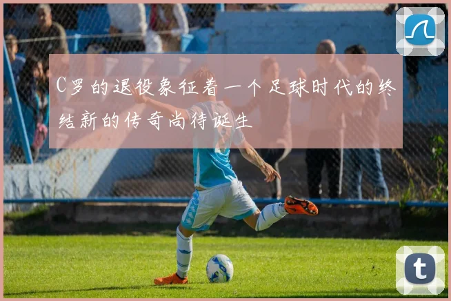 C罗的退役象征着一个足球时代的终结新的传奇尚待诞生