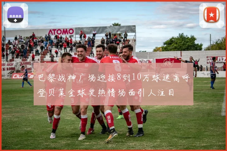 巴黎战神广场迎接8到10万球迷高呼登贝莱金球奖热情场面引人注目