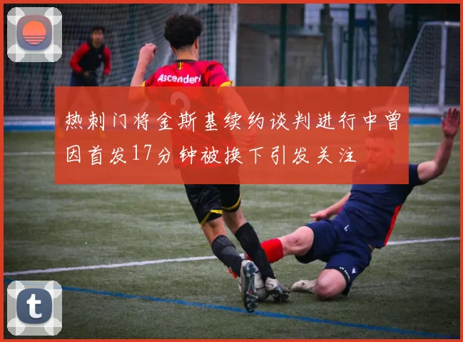 热刺门将金斯基续约谈判进行中曾因首发17分钟被换下引发关注