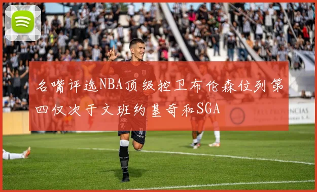 名嘴评选NBA顶级控卫布伦森位列第四仅次于文班约基奇和SGA