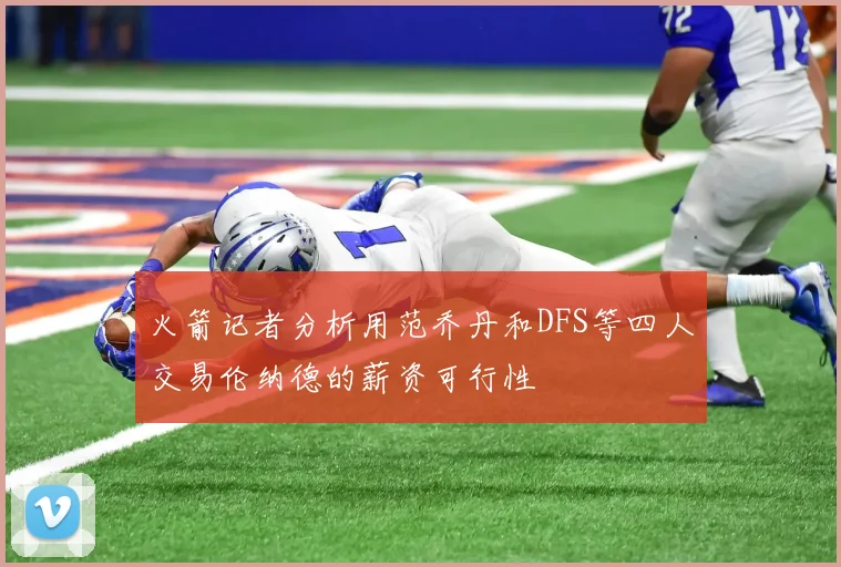 火箭记者分析用范乔丹和DFS等四人交易伦纳德的薪资可行性