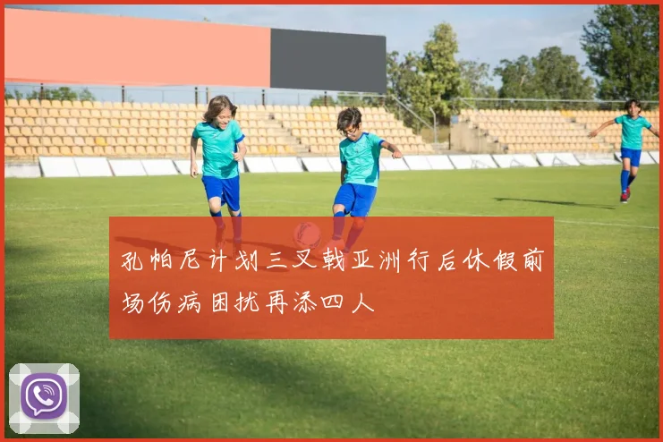 孔帕尼计划三叉戟亚洲行后休假前场伤病困扰再添四人
