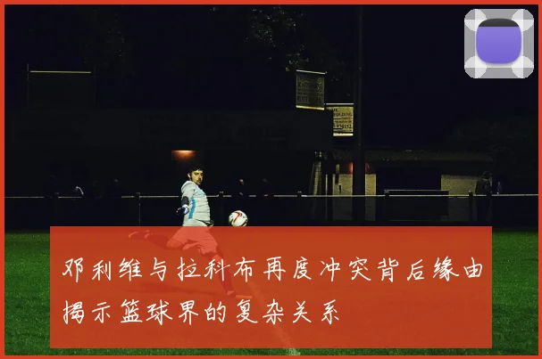 邓利维与拉科布再度冲突背后缘由揭示篮球界的复杂关系