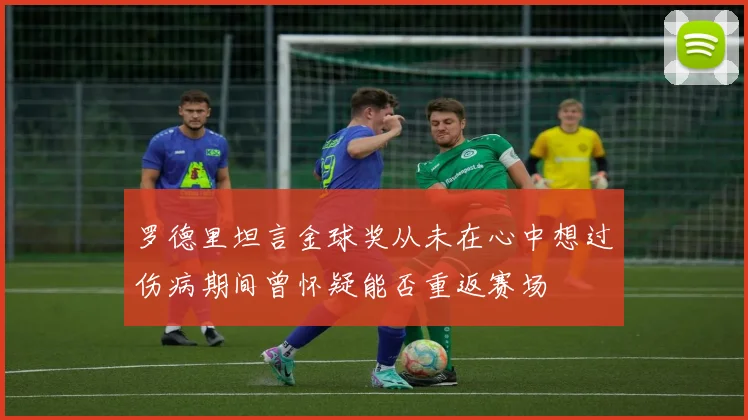 罗德里坦言金球奖从未在心中想过伤病期间曾怀疑能否重返赛场