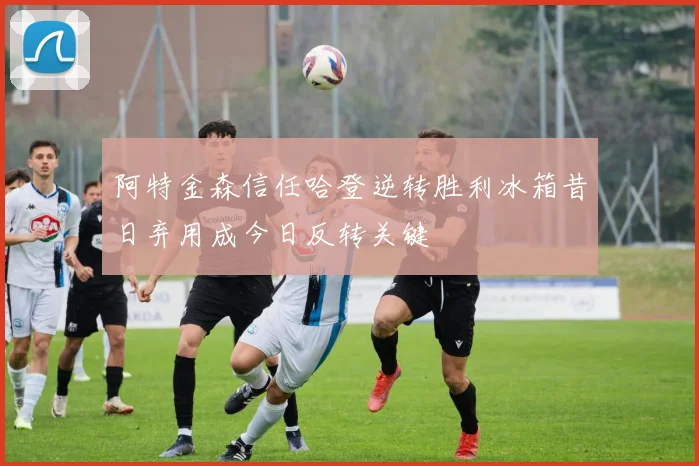 阿特金森信任哈登逆转胜利冰箱昔日弃用成今日反转关键