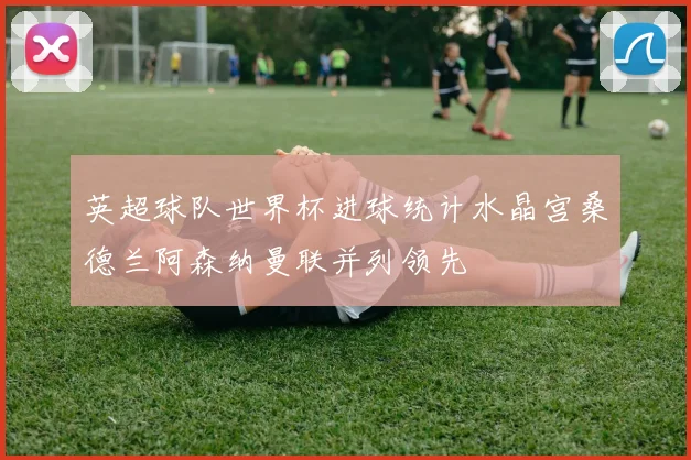 英超球队世界杯进球统计水晶宫桑德兰阿森纳曼联并列领先