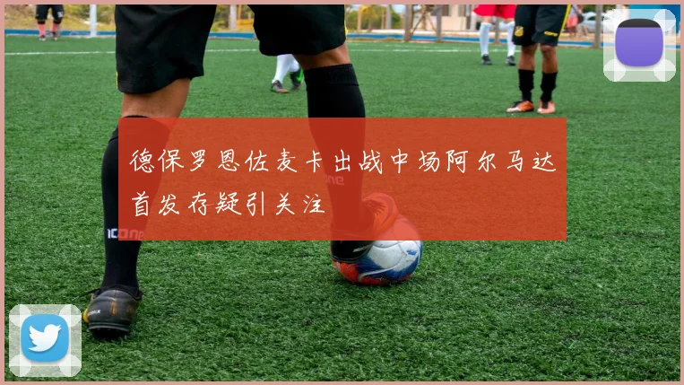 德保罗恩佐麦卡出战中场阿尔马达首发存疑引关注