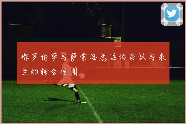 佛罗伦萨与萨索洛总监均否认与米兰的转会传闻