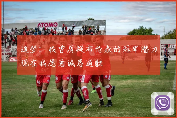 追梦：我曾质疑布伦森的冠军潜力现在我愿意诚恳道歉