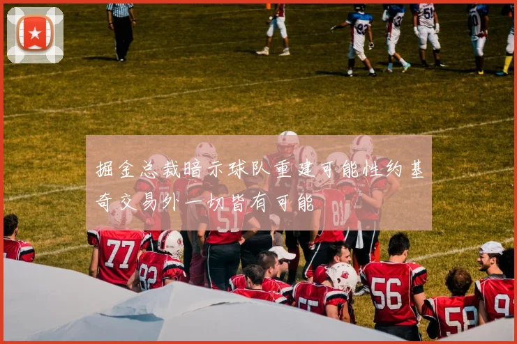 掘金总裁暗示球队重建可能性约基奇交易外一切皆有可能